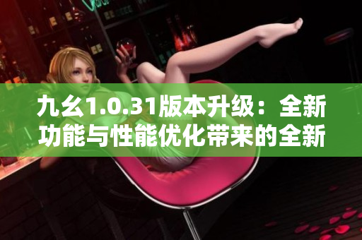 九幺1.0.31版本升級：全新功能與性能優(yōu)化帶來的全新體驗