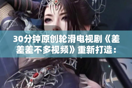 30分鐘原創(chuàng)輪滑電視劇《差差差不多視頻》重新打造：新生活、新冒險！