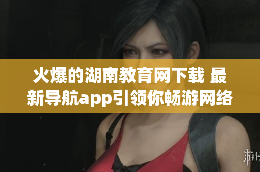火爆的湖南教育網(wǎng)下載 最新導(dǎo)航app引領(lǐng)你暢游網(wǎng)絡(luò)世界