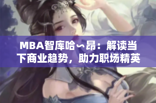 MBA智庫(kù)哈∽昂：解讀當(dāng)下商業(yè)趨勢(shì)，助力職場(chǎng)精英成長(zhǎng)