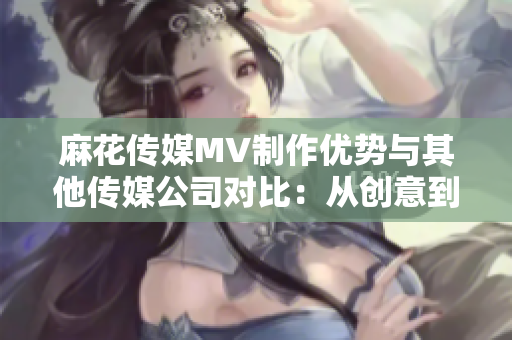麻花傳媒MV制作優(yōu)勢(shì)與其他傳媒公司對(duì)比：從創(chuàng)意到制作工藝的全方位分析