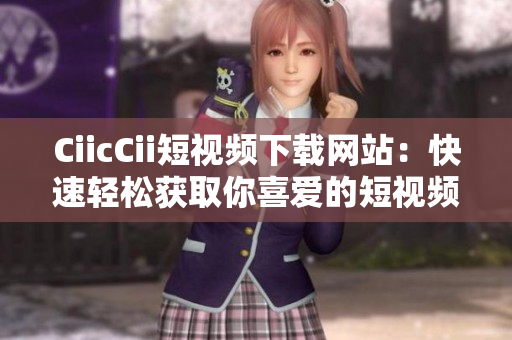 CiicCii短視頻下載網(wǎng)站：快速輕松獲取你喜愛的短視頻