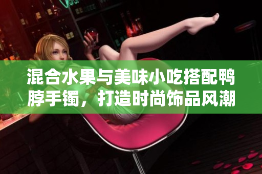 混合水果與美味小吃搭配鴨脖手鐲，打造時(shí)尚飾品風(fēng)潮
