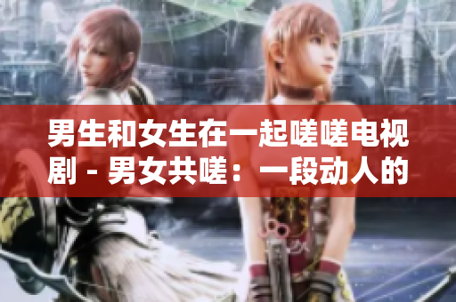 男生和女生在一起嗟嗟電視劇 - 男女共嗟：一段動人的電視劇
