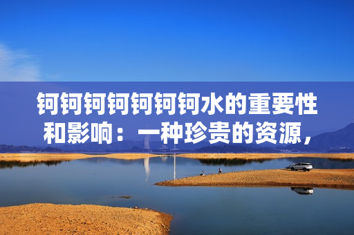 鈳鈳鈳鈳鈳鈳鈳水的重要性和影響：一種珍貴的資源，引發(fā)關注的問題