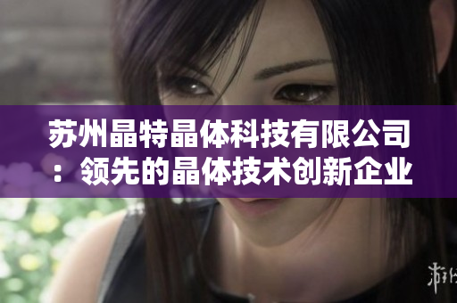 蘇州晶特晶體科技有限公司：領先的晶體技術創(chuàng)新企業(yè)，專注研發(fā)與推廣創(chuàng)新晶體產品