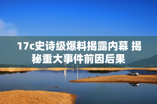 17c史詩(shī)級(jí)爆料揭露內(nèi)幕 揭秘重大事件前因后果