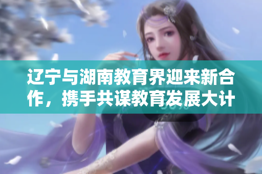 遼寧與湖南教育界迎來新合作，攜手共謀教育發(fā)展大計(jì)