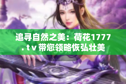 追尋自然之美：荷花1777. tⅴ帶您領略恢弘壯美