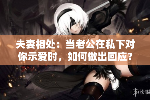 夫妻相處：當(dāng)老公在私下對你示愛時，如何做出回應(yīng)？
