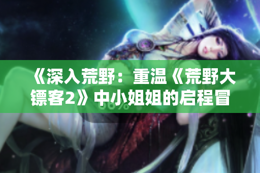《深入荒野：重溫《荒野大鏢客2》中小姐姐的啟程冒險》