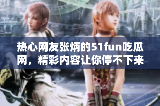 熱心網(wǎng)友張炳的51fun吃瓜網(wǎng)，精彩內(nèi)容讓你停不下來