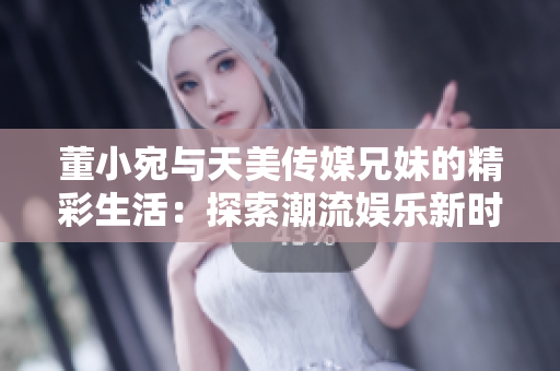 董小宛與天美傳媒兄妹的精彩生活：探索潮流娛樂新時(shí)尚