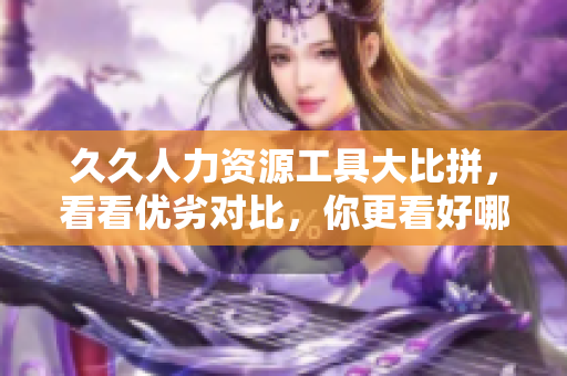 久久人力資源工具大比拼，看看優(yōu)劣對比，你更看好哪款人力資源管理軟件？