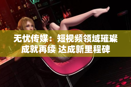 無憂傳媒：短視頻領(lǐng)域璀璨成就再續(xù) 達(dá)成新里程碑