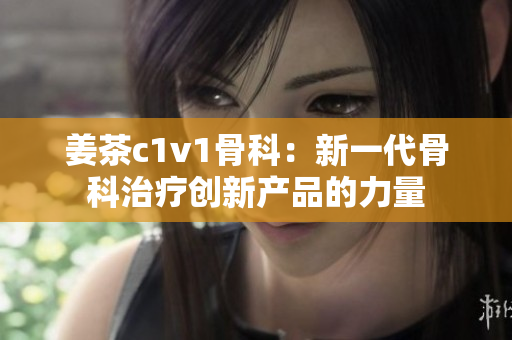 姜茶c1v1骨科：新一代骨科治療創(chuàng)新產(chǎn)品的力量