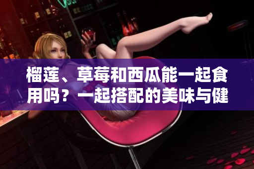 榴蓮、草莓和西瓜能一起食用嗎？一起搭配的美味與健康影響