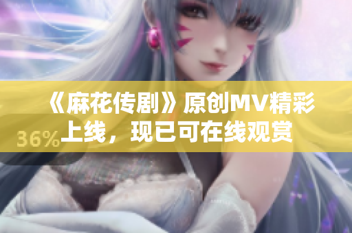 《麻花傳劇》原創(chuàng)MV精彩上線，現(xiàn)已可在線觀賞