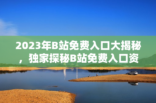 2023年B站免費(fèi)入口大揭秘，獨(dú)家探秘B站免費(fèi)入口資訊