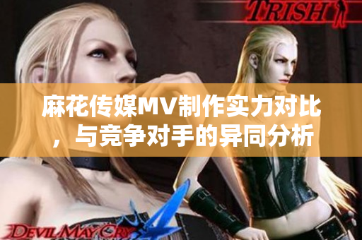 麻花傳媒MV制作實(shí)力對(duì)比，與競(jìng)爭(zhēng)對(duì)手的異同分析