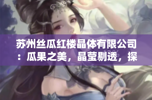 蘇州絲瓜紅樓晶體有限公司：瓜果之美，晶瑩剔透，探秘中國傳統(tǒng)絲綢技藝傳承商業(yè)的新巔峰