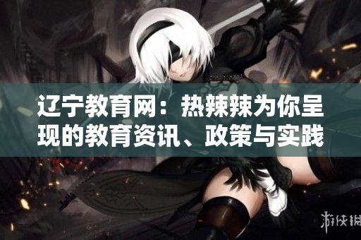 遼寧教育網(wǎng)：熱辣辣為你呈現(xiàn)的教育資訊、政策與實(shí)踐