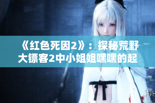 《紅色死因2》：探秘荒野大鏢客2中小姐姐嘿嘿的起源