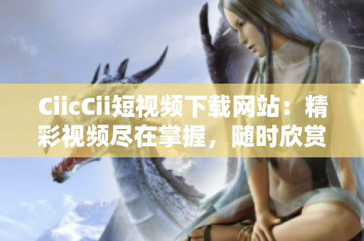 CiicCii短視頻下載網(wǎng)站：精彩視頻盡在掌握，隨時欣賞收藏