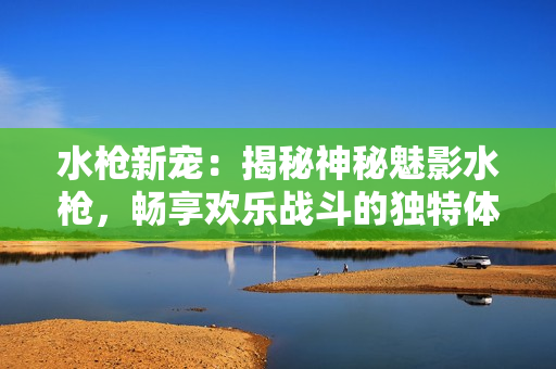 水槍新寵：揭秘神秘魅影水槍，暢享歡樂戰(zhàn)斗的獨特體驗