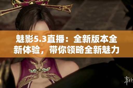 魅影5.3直播：全新版本全新體驗(yàn)，帶你領(lǐng)略全新魅力