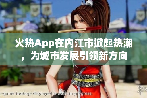 火熱App在內(nèi)江市掀起熱潮，為城市發(fā)展引領(lǐng)新方向