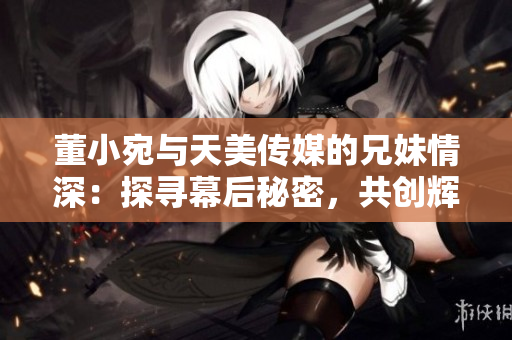 董小宛與天美傳媒的兄妹情深：探尋幕后秘密，共創(chuàng)輝煌未來(lái)