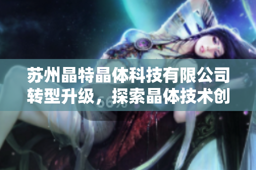 蘇州晶特晶體科技有限公司轉(zhuǎn)型升級(jí)，探索晶體技術(shù)創(chuàng)新之路