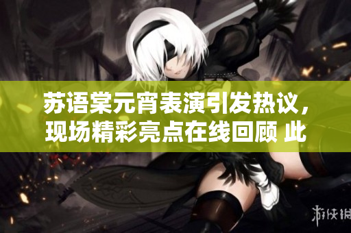 蘇語棠元宵表演引發(fā)熱議，現(xiàn)場精彩亮點在線回顧 此次表演備受矚目，精彩回放盡現(xiàn)絕妙細(xì)節(jié)
