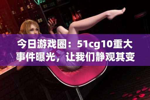 今日游戲圈：51cg10重大事件曝光，讓我們靜觀其變