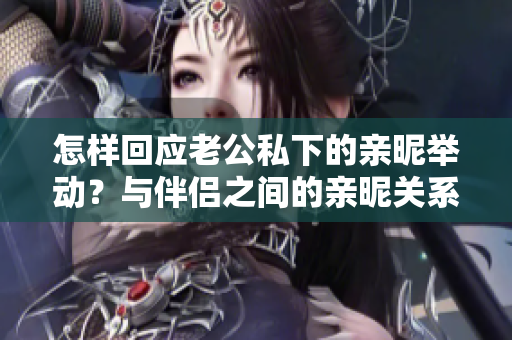 怎樣回應(yīng)老公私下的親昵舉動？與伴侶之間的親昵關(guān)系如何維系？