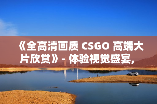 《全高清畫質(zhì) CSGO 高端大片欣賞》- 體驗(yàn)視覺盛宴, 暢享游戲樂趣