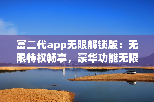 富二代app無(wú)限解鎖版：無(wú)限特權(quán)暢享，豪華功能無(wú)限暢玩