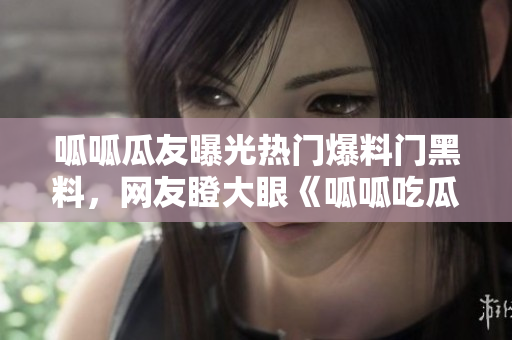 呱呱瓜友曝光熱門爆料門黑料，網(wǎng)友瞪大眼《呱呱吃瓜》重磅揭秘