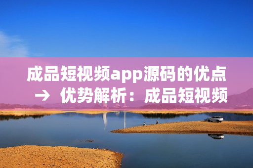 成品短視頻app源碼的優(yōu)點  →  優(yōu)勢解析：成品短視頻app源碼的特色與優(yōu)點