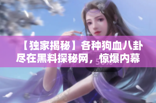 【獨(dú)家揭秘】各種狗血八卦盡在黑料探秘網(wǎng)，驚爆內(nèi)幕揭秘大曝光