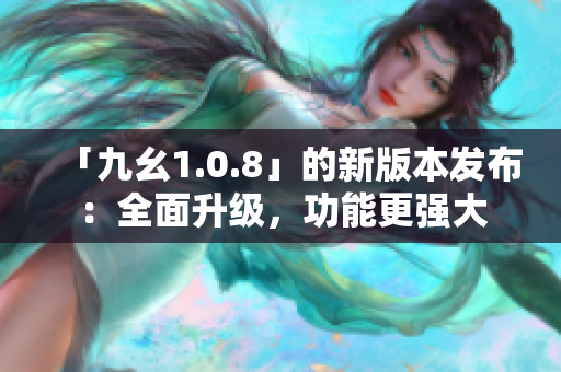 「九幺1.0.8」的新版本發(fā)布：全面升級，功能更強(qiáng)大
