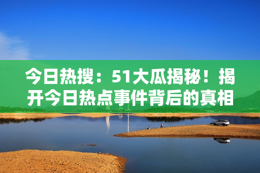 今日熱搜：51大瓜揭秘！揭開今日熱點(diǎn)事件背后的真相