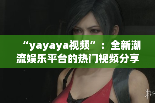 “yayaya視頻”：全新潮流娛樂平臺的熱門視頻分享與創(chuàng)意探索