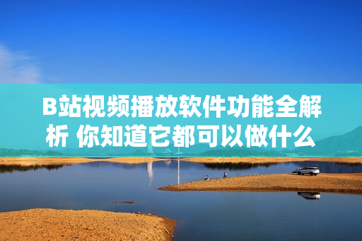 B站視頻播放軟件功能全解析 你知道它都可以做什么嗎？