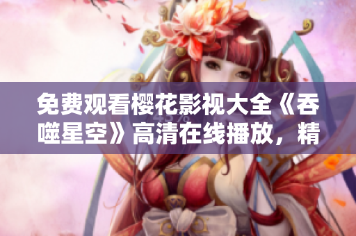 免費(fèi)觀看櫻花影視大全《吞噬星空》高清在線播放，精彩影視盡在觀影平臺