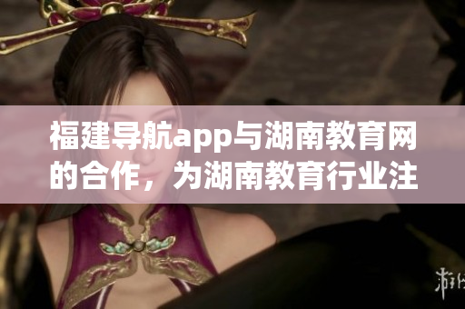 福建導(dǎo)航app與湖南教育網(wǎng)的合作，為湖南教育行業(yè)注入新活力