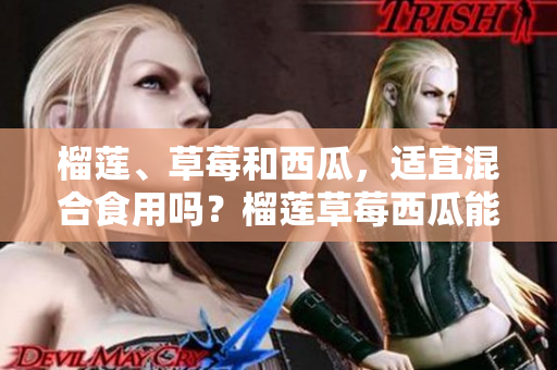 榴蓮、草莓和西瓜，適宜混合食用嗎？榴蓮草莓西瓜能一起吃嗎重新研究出新答案