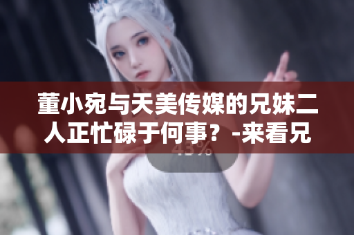 董小宛與天美傳媒的兄妹二人正忙碌于何事？-來看兄妹的最新動(dòng)態(tài)