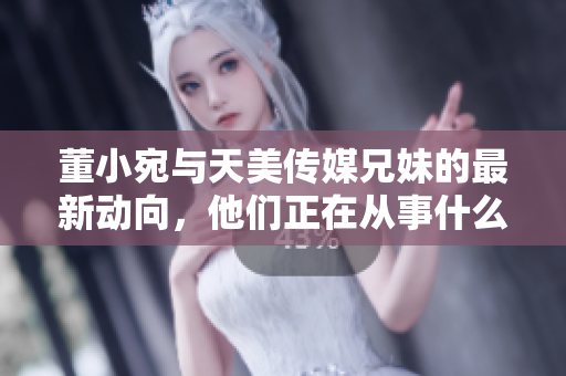 董小宛與天美傳媒兄妹的最新動向，他們正在從事什么活動呢？
